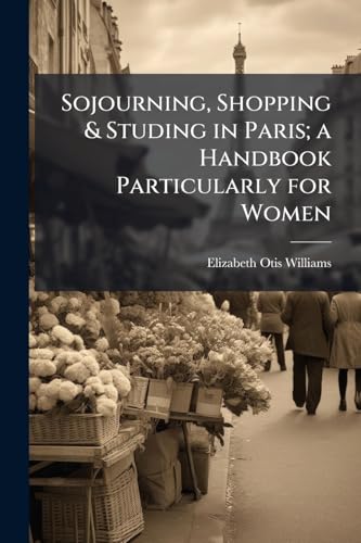Sojourning, Shopping & Studing in Paris; a Handbook Particularly for Women