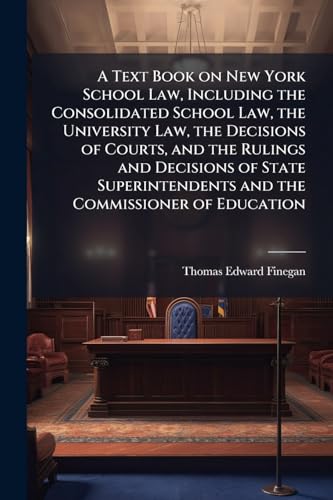 A Text Book on New York School Law, Including the Consolidated School Law, the University Law, the Decisions of Courts, and the Rulings and Decisions of State Superintendents and the Commissioner of Education