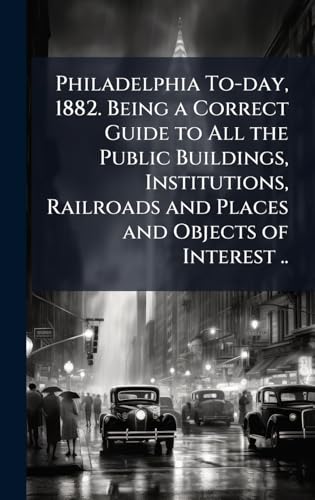 Philadelphia To-day, 1882. Being a Correct Guide to All the Public Buildings, Institutions, Railroads and Places and Objects of Interest ..