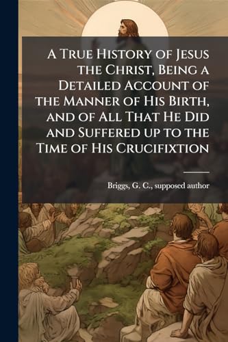 A True History of Jesus the Christ, Being a Detailed Account of the Manner of His Birth, and of All That He Did and Suffered up to the Time of His Crucifixtion
