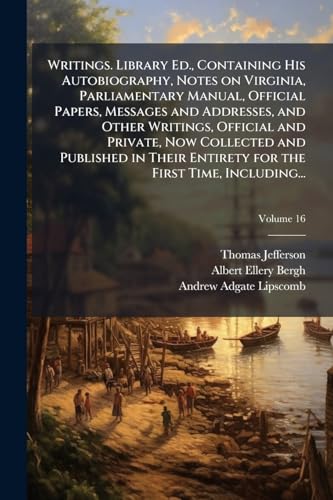 Writings. Library Ed., Containing His Autobiography, Notes on Virginia, Parliamentary Manual, Official Papers, Messages and Addresses, and Other Writings, Official and Private, Now Collected and Published in Their Entirety for the First Time, Including...