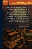 A Study of the Houses of the American Aborigines; With Suggestions for the Exploration of the Ruins in New Mexico, Arizona, the Valley of the San Juan, and in Yucatan and Central America, Under the Auspices of the ArchÃ¦ological Institute