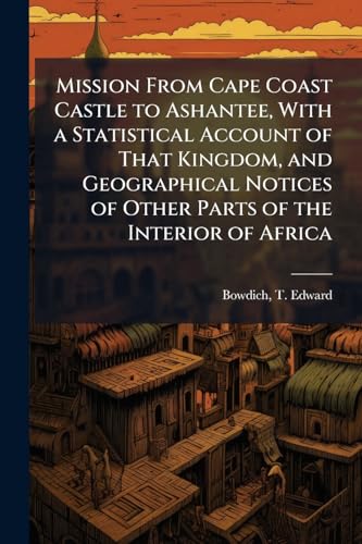 Mission From Cape Coast Castle to Ashantee, With a Statistical Account of That Kingdom, and Geographical Notices of Other Parts of the Interior of Africa