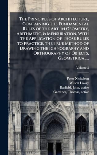 The Principles of Architecture, Containing the Fundamental Rules of the Art, in Geometry, Arithmetic, & Mensuration, With the Application of Those Rules to Practice, the True Method of Drawing the Ichnography and Orthography of Objects, Geometrical...