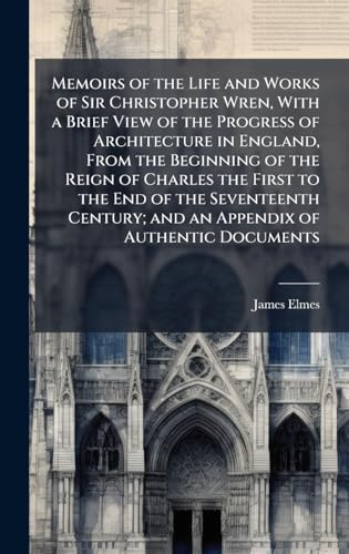 Memoirs of the Life and Works of Sir Christopher Wren, With a Brief View of the Progress of Architecture in England, From the Beginning of the Reign of Charles the First to the End of the Seventeenth Century; and an Appendix of Authentic Documents