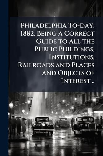 Philadelphia To-day, 1882. Being a Correct Guide to All the Public Buildings, Institutions, Railroads and Places and Objects of Interest ..