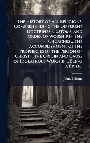 The History of All Religions, Comprehending the Different Doctrines, Customs, and Order of Worship in the Churches ... the Accomplishment of the Prophecies of the Person of Christ ... the Origin and Cause of Idolatrous Worship ... Being a Brief...
