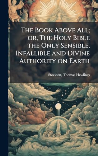The Book Above All; or, The Holy Bible the Only Sensible, Infallible and Divine Authority on Earth