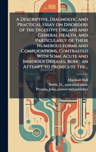 A Descriptive, Diagnostic and Practical Essay on Disorders of the Digestive Organs and General Health, and Particularly of Their Numerous Forms and Complications, Contrasted With Some Acute and Insidious Diseases; Being an Attempt to Prosecute The...