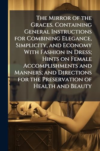 The Mirror of the Graces. Containing General Instructions for Combining Elegance, Simplicity, and Economy With Fashion in Dress; Hints on Female Accomplishments and Manners; and Directions for the Preservation of Health and Beauty