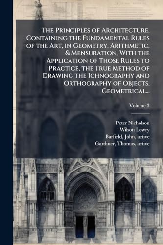 The Principles of Architecture, Containing the Fundamental Rules of the Art, in Geometry, Arithmetic, & Mensuration, With the Application of Those Rules to Practice, the True Method of Drawing the Ichnography and Orthography of Objects, Geometrical...