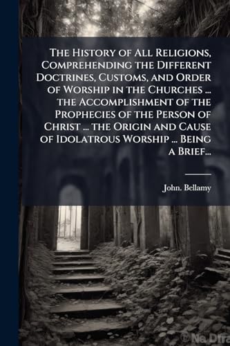 The History of All Religions, Comprehending the Different Doctrines, Customs, and Order of Worship in the Churches ... the Accomplishment of the Prophecies of the Person of Christ ... the Origin and Cause of Idolatrous Worship ... Being a Brief...