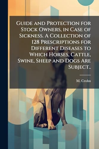 Guide and Protection for Stock Owners, in Case of Sickness. A Collection of 128 Prescriptions for Different Diseases to Which Horses, Cattle, Swine, Sheep and Dogs Are Subject..