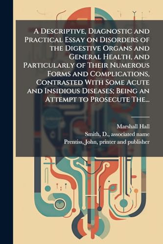 A Descriptive, Diagnostic and Practical Essay on Disorders of the Digestive Organs and General Health, and Particularly of Their Numerous Forms and Complications, Contrasted With Some Acute and Insidious Diseases; Being an Attempt to Prosecute The...