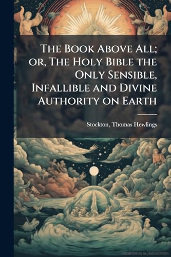 The Book Above All; or, The Holy Bible the Only Sensible, Infallible and Divine Authority on Earth