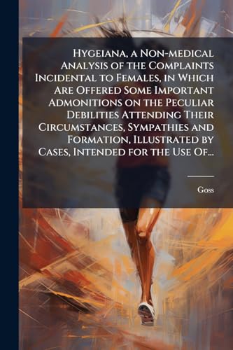 Hygeiana, a Non-medical Analysis of the Complaints Incidental to Females, in Which Are Offered Some Important Admonitions on the Peculiar Debilities Attending Their Circumstances, Sympathies and Formation, Illustrated by Cases, Intended for the Use Of...