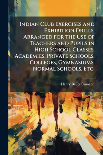 Indian Club Exercises and Exhibition Drills, Arranged for the Use of Teachers and Pupils in High School Classes, Academies, Private Schools, Colleges, Gymnasiums, Normal Schools, Etc.