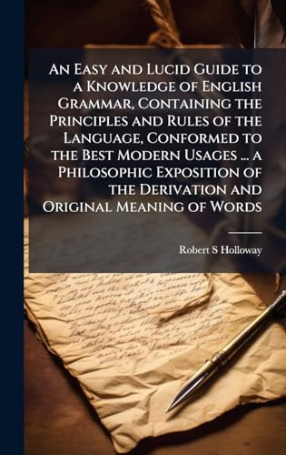 An Easy and Lucid Guide to a Knowledge of English Grammar, Containing the Principles and Rules of the Language, Conformed to the Best Modern Usages ... a Philosophic Exposition of the Derivation and Original Meaning of Words