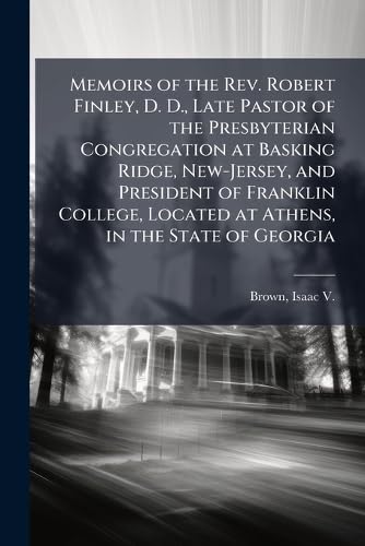 Memoirs of the Rev. Robert Finley, D. D., Late Pastor of the Presbyterian Congregation at Basking Ridge, New-Jersey, and President of Franklin College, Located at Athens, in the State of Georgia