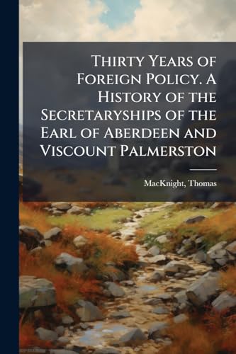 Thirty Years of Foreign Policy. A History of the Secretaryships of the Earl of Aberdeen and Viscount Palmerston