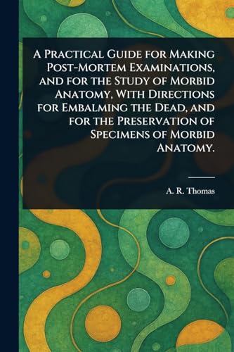 A Practical Guide for Making Post-Mortem Examinations, and for the Study of Morbid Anatomy, With Directions for Embalming the Dead, and for the Preservation of Specimens of Morbid Anatomy.