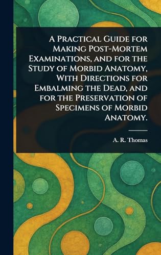 A Practical Guide for Making Post-Mortem Examinations, and for the Study of Morbid Anatomy, With Directions for Embalming the Dead, and for the Preservation of Specimens of Morbid Anatomy.