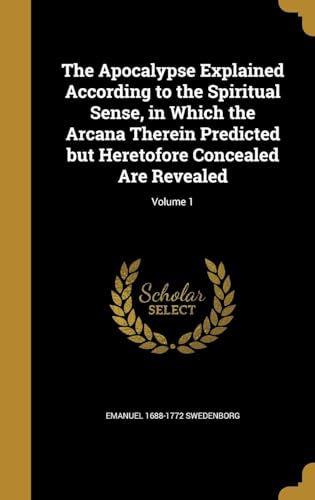 The Apocalypse Explained According to the Spiritual Sense, in Which the Arcana Therein Predicted but Heretofore Concealed Are Revealed Volume 1