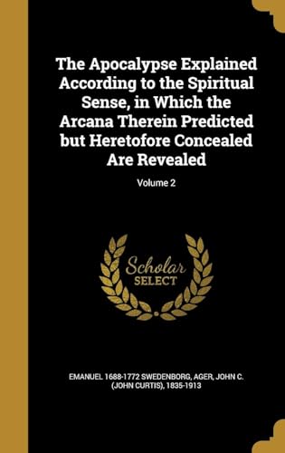 The Apocalypse Explained According to the Spiritual Sense, in Which the Arcana Therein Predicted but Heretofore Concealed Are Revealed Volume 2