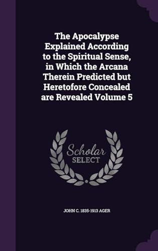 The Apocalypse Explained According to the Spiritual Sense, in Which the Arcana Therein Predicted but Heretofore Concealed Are Revealed Volume 5