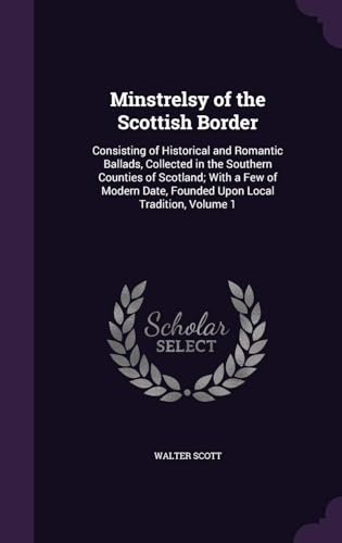 Minstrelsy of the Scottish Border: Consisting of Historical and Romantic Ballads, Collected in the Southern Counties of Scotland; With a Few of Modern Date, Founded Upon Local Tradition Volume 1