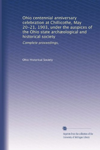 Ohio Centennial Anniversary Celebration at Chillicothe, May 20-21, 1903, Under the Auspices of the Ohio State Archælogical and Historical Society: Complete Proceedings