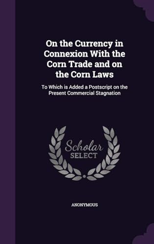 On the Currency in Connexion With the Corn Trade; and on the Corn Laws. To Which Is Added, a Postscript on the Present Commercial Stagnation