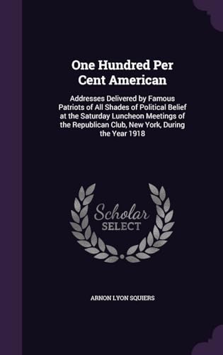 One Hundred Per Cent American; Addresses Delivered by Famous Patriots of All Shades of Political Belief at the Saturday Luncheon Meetings of the Republican Club, New York, During the Year 1918