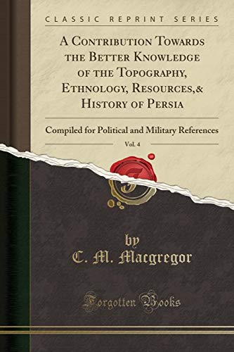 A Contribution Towards the Better Knowledge of the Topography, Ethnology, Resources,& History of Persia, Vol. 4: Compiled for Political and Military References (Classic Reprint)