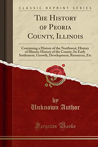 The History of Peoria County, Illinois: Containing a History of the Northwest; History of Illinois; History of the County, Its Early Settlement, Growth, Development, Resources, Etc (Classic Reprint)