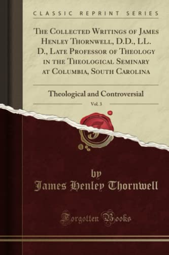 The Collected Writings of James Henley Thornwell, D.D., LL. D., Late Professor of Theology in the Theological Seminary at Columbia, South Carolina, Vol. 3: Theological and Controversial (Classic Reprint)