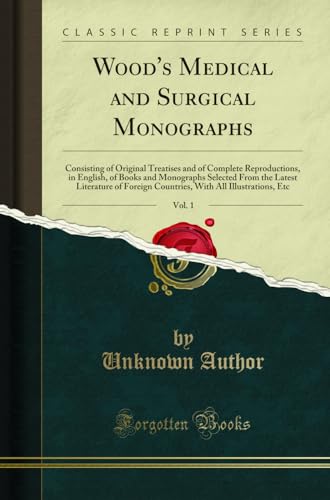 Wood's Medical and Surgical Monographs, Vol. 1: Consisting of Original Treatises and of Complete Reproductions, in English, of Books and Monographs Selected From the Latest Literature of Foreign Countries, With All Illustrations, Etc (Classic Reprint)