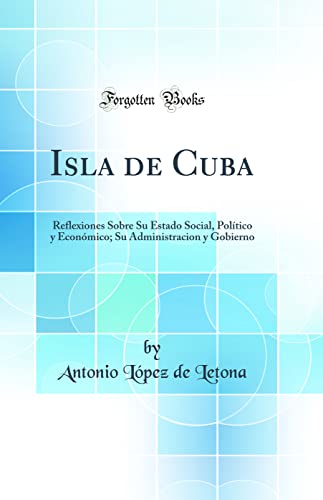 Isla de Cuba: Reflexiones Sobre Su Estado Social, Político y Económico; Su Administracion y Gobierno (Classic Reprint)