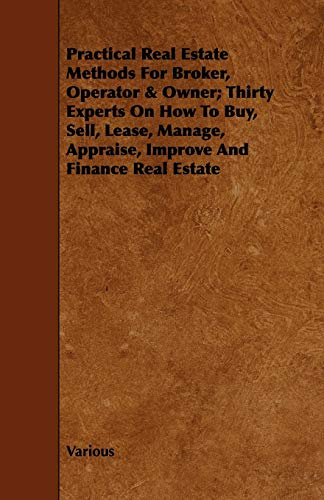 Practical Real Estate Methods for Broker, Operator & Owner; Thirty Experts on How to Buy, Sell, Lease, Manage, Appraise, Improve and Finance Real Esta