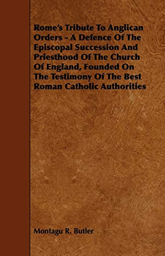 Rome's Tribute to Anglican Orders - A Defence of the Episcopal Succession and Priesthood of the Church of England, Founded on the Testimony of the Bes