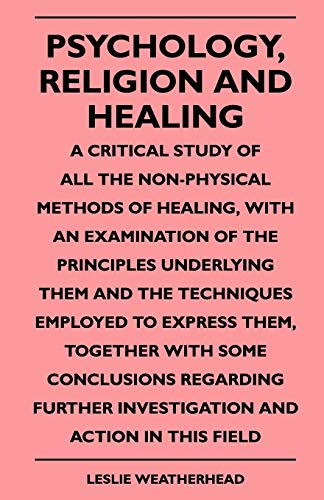 Psychology, Religion And Healing - A Critical Study Of All The Non-Physical Methods Of Healing, With An Examination Of The Principles Underlying Them And The Techniques Employed To Express Them, Together With Some Conclusions Regarding Further Investigati