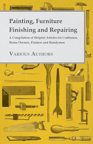 Painting, Furniture Finishing and Repairing - A Compilation of Helpful Articles for Craftsmen, Home Owners, Painters and Handymen