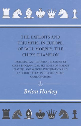 The Exploits and Triumphs, in Europe, of Paul Morphy, the Chess Champion - Including An Historical Account Of Clubs, Biographical Sketches Of Famous Players, And Various Information And Anecdote Relating To The Noble Game Of Chess