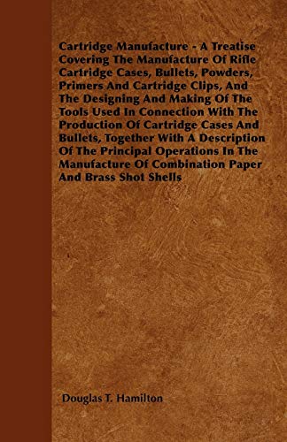 Cartridge Manufacture - A Treatise Covering The Manufacture Of Rifle Cartridge Cases, Bullets, Powders, Primers And Cartridge Clips, And The Designing And Making Of The Tools Used In Connection With The Production Of Cartridge Cases And Bullets, Together