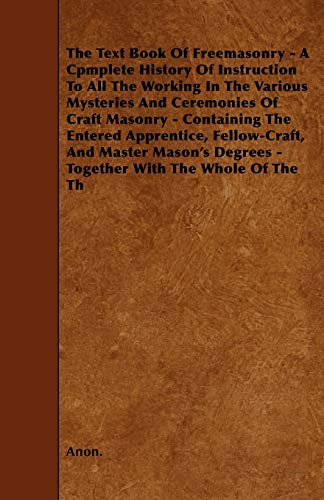 The Text Book Of Freemasonry - A Cpmplete History Of Instruction To All The Working In The Various Mysteries And Ceremonies Of Craft Masonry - Containing The Entered Apprentice, Fellow-Craft, And Master Mason's Degrees - Together With The Whole Of The Th
