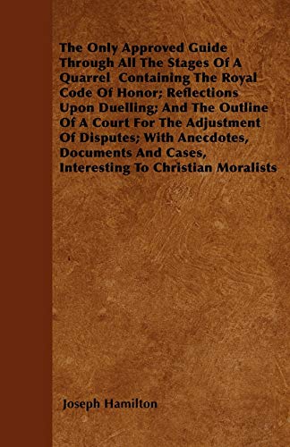The Only Approved Guide Through All The Stages Of A Quarrel  Containing The Royal Code Of Honor; Reflections Upon Duelling; And The Outline Of A Court For The Adjustment Of Disputes; With Anecdotes, Documents And Cases, Interesting To Christian Moralists