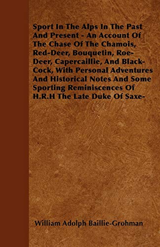Sport In The Alps In The Past And Present - An Account Of The Chase Of The Chamois, Red-Deer, Bouquetin, Roe-Deer, Capercaillie, And Black-Cock, With Personal Adventures And Historical Notes And Some Sporting Reminiscences Of H.R.H The Late Duke Of Saxe-