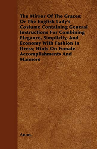 The Mirror Of The Graces; Or The English Lady's Costume Containing General Instructions For Combining Elegance, Simplicity, And Economy With Fashion In Dress; Hints On Female Accomplishments And Manners