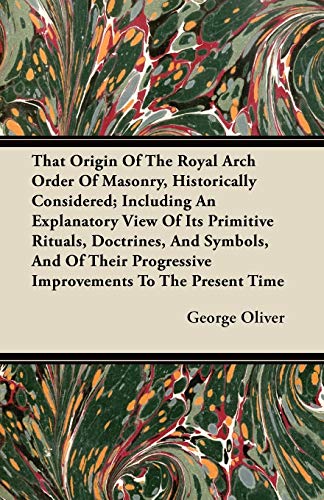 That Origin Of The Royal Arch Order Of Masonry, Historically Considered; Including An Explanatory View Of Its Primitive Rituals, Doctrines, And Symbols, And Of Their Progressive Improvements To The Present Time