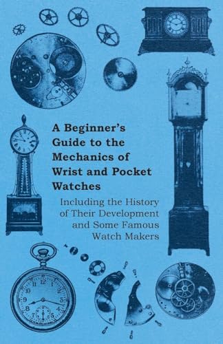 A Beginner's Guide to the Mechanics of Wrist and Pocket Watches - Including the History of Their Development and Some Famous Watch Makers